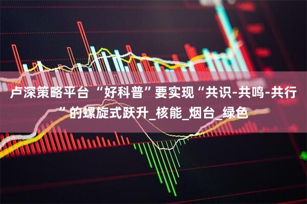 卢深策略平台 “好科普”要实现“共识-共鸣-共行”的螺旋式跃升_核能_烟台_绿色