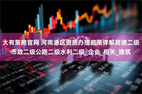 大有策略官网 河南港区资质办理政策详解房建二级市政二级公路二级水利二级_企业_相关_建筑