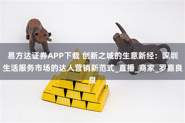 易方达证券APP下载 创新之城的生意新经：深圳生活服务市场的达人营销新范式_直播_商家_罗嘉良