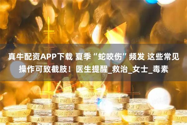 真牛配资APP下载 夏季“蛇咬伤”频发 这些常见操作可致截肢！医生提醒_救治_女士_毒素