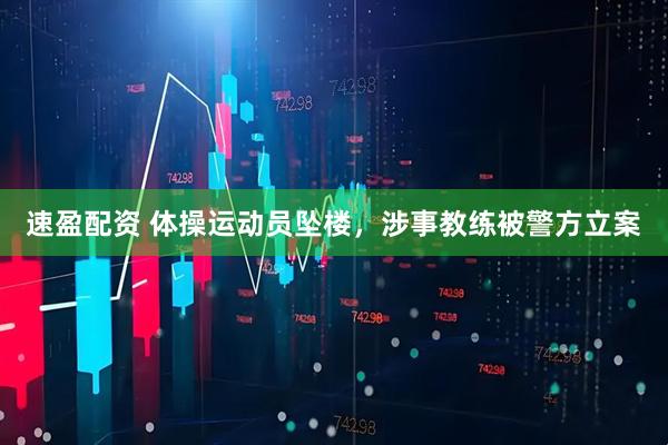 速盈配资 体操运动员坠楼，涉事教练被警方立案