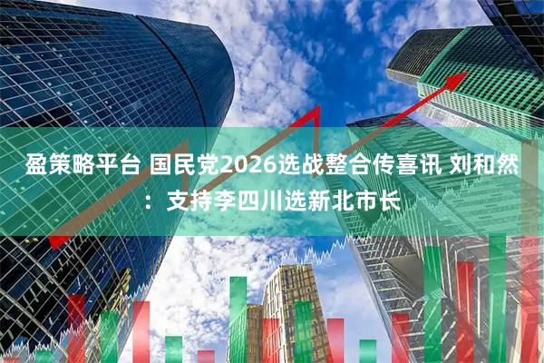 盈策略平台 国民党2026选战整合传喜讯 刘和然：支持李四川选新北市长