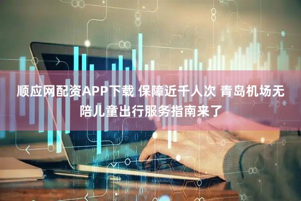 顺应网配资APP下载 保障近千人次 青岛机场无陪儿童出行服务指南来了