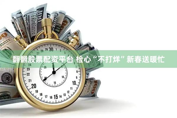 翻翻股票配资平台 检心“不打烊”　新春送暖忙