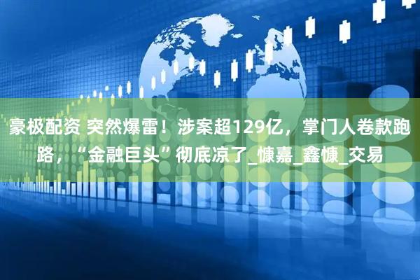 豪极配资 突然爆雷！涉案超129亿，掌门人卷款跑路，“金融巨头”彻底凉了_慷嘉_鑫慷_交易