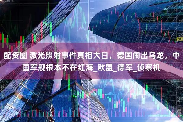 配资圈 激光照射事件真相大白，德国闹出乌龙，中国军舰根本不在红海_欧盟_德军_侦察机