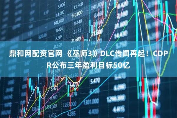 鼎和网配资官网 《巫师3》DLC传闻再起！CDPR公布三年盈利目标50亿