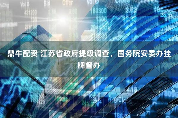鼎牛配资 江苏省政府提级调查，国务院安委办挂牌督办