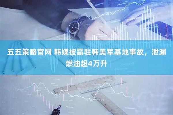 五五策略官网 韩媒披露驻韩美军基地事故，泄漏燃油超4万升