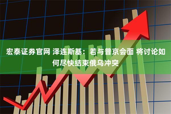 宏泰证券官网 泽连斯基：若与普京会面 将讨论如何尽快结束俄乌冲突