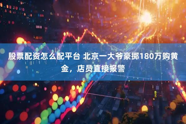 股票配资怎么配平台 北京一大爷豪掷180万购黄金，店员直接报警