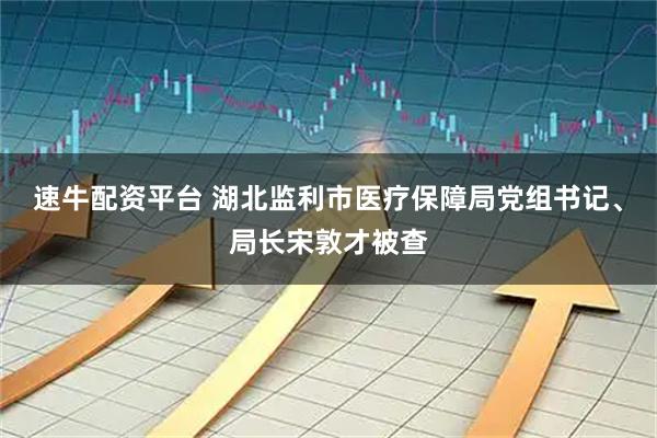 速牛配资平台 湖北监利市医疗保障局党组书记、局长宋敦才被查