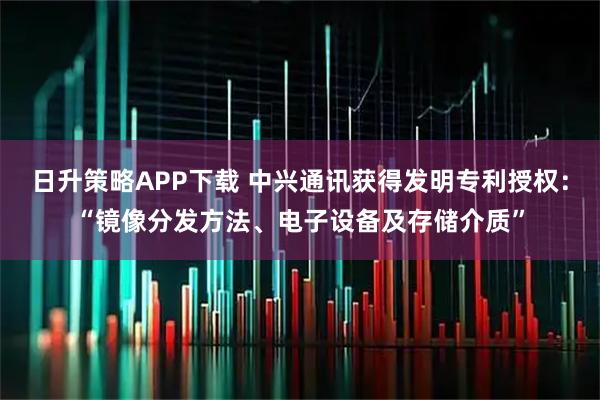 日升策略APP下载 中兴通讯获得发明专利授权：“镜像分发方法、电子设备及存储介质”
