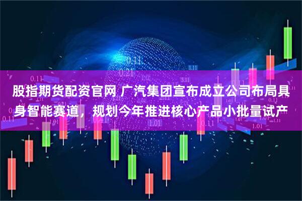 股指期货配资官网 广汽集团宣布成立公司布局具身智能赛道，规划今年推进核心产品小批量试产