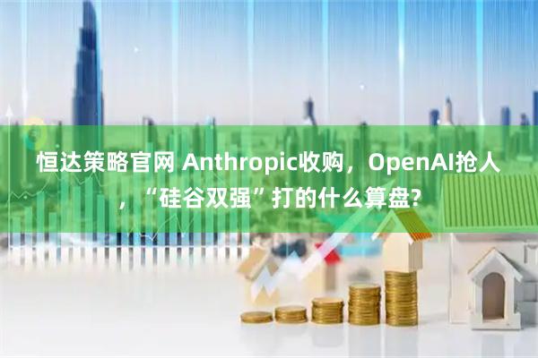 恒达策略官网 Anthropic收购，OpenAI抢人，“硅谷双强”打的什么算盘?