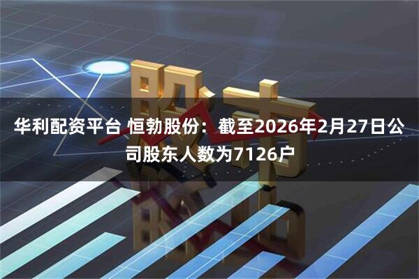 华利配资平台 恒勃股份：截至2026年2月27日公司股东人数为7126户
