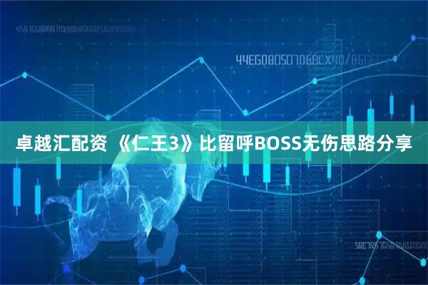 卓越汇配资 《仁王3》比留呼BOSS无伤思路分享