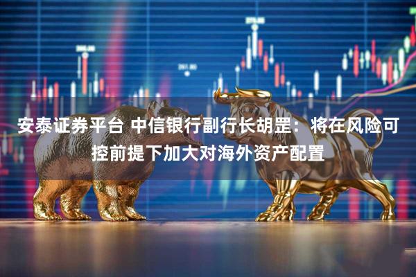 安泰证券平台 中信银行副行长胡罡：将在风险可控前提下加大对海外资产配置
